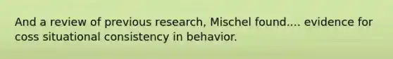 And a review of previous research, Mischel found.... evidence for coss situational consistency in behavior.