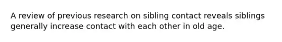 A review of previous research on sibling contact reveals siblings generally increase contact with each other in old age.