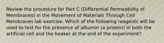 Review the procedure for Part C (Differential Permeability of Membranes) in the Movement of Materials Through Cell Membranes lab exercise. Which of the following reagents will be used to test for the presence of albumin (a protein) in both the artificial cell and the beaker at the end of the experiment?