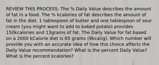 REVIEW THIS PROCESS: The % Daily Value describes the amount of fat in a food. The % kcalories of fat describes the amount of fat in the diet. 1 tablespoon of butter and one tablespoon of sour cream (you might want to add to baked potato) provides 150kcalories and 13grams of fat. The Daily Value for fat based on a 2000 kCalorie diet is 65 grams (9kcal/g). Which number will provide you with an accurate idea of how this choice affects the Daily Value recommendation? What is the percent Daily Value? What is the percent kcalories?