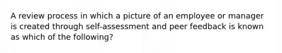 A review process in which a picture of an employee or manager is created through​ self-assessment and peer feedback is known as which of the​ following?