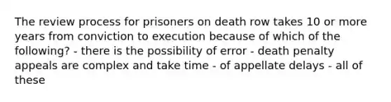 The review process for prisoners on death row takes 10 or more years from conviction to execution because of which of the following? - there is the possibility of error - death penalty appeals are complex and take time - of appellate delays - all of these