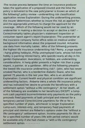 -The review process between the time an insurance producer takes the application of a proposed insured and the time the policy is delivered to the new policyowner is known as which of the following? policy review --underwriting risk classification application review Explanation: During the underwriting process, the insurer determines whether to insure the risk as applied for and the appropriate premium to charge the applicant for the coverage. -Which of the following would not be used by an underwriter in making a decision to accept or decline a risk? --Correctmortality tables physician's statement inspection or consumer report agent's report Explanation: The underwriter at the insurance company home office relies on medical and/or background information about the proposed insured. Actuaries use data from mortality tables. -Who of the following presents the highest life insurance underwriting risk? Remy, a yoga expert --hang-gliding hobbyist, Philip unemployed Carla, whose full-time hobby is painting retired Harry, who spends nearly all day in his garden Explanation: Avocations, or hobbies, are underwriting considerations. A hang glider presents a higher risk than a yoga expert, a painter, or a gardener. -Who of the following presents the lowest life insurance underwriting risk? --John, who has never smoked Rachel, who is a borderline diabetic Diane, who has gained 75 pounds in the last year Ron, who is an alcoholic Explanation: Current health and physical condition are significant underwriting factors. -Roberta owns a whole life insurance policy and has indicated her desire to provide the beneficiary with a settlement option "without a life contingency". At her death, all of the following are available to her beneficiary EXCEPT: a lump-sum cash payment Incorrectinterest-only payments on the policy proceeds fixed payments of both principal and interest for a temporary period Correctincome payments for life or for a specified number of years, whichever is longer Explanation: Lump-sum, interest-only, and temporary fixed payments of principal and interest are Roberta's options under the "without a life contingency" settlement option. Income payments for life or for a specified number of years (life with period certain) would be available only if she had chosen a "with a life contingency" settlement option. - - - - - - - - -