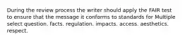 During the review process the writer should apply the FAIR test to ensure that the message it conforms to standards for Multiple select question. facts. regulation. impacts. access. aesthetics. respect.