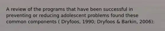 A review of the programs that have been successful in preventing or reducing adolescent problems found these common components ( Dryfoos, 1990; Dryfoos & Barkin, 2006):