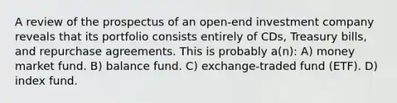 A review of the prospectus of an open-end investment company reveals that its portfolio consists entirely of CDs, Treasury bills, and repurchase agreements. This is probably a(n): A) money market fund. B) balance fund. C) exchange-traded fund (ETF). D) index fund.