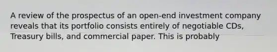 A review of the prospectus of an open-end investment company reveals that its portfolio consists entirely of negotiable CDs, Treasury bills, and commercial paper. This is probably