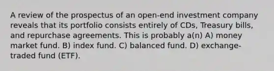 A review of the prospectus of an open-end investment company reveals that its portfolio consists entirely of CDs, Treasury bills, and repurchase agreements. This is probably a(n) A) money market fund. B) index fund. C) balanced fund. D) exchange-traded fund (ETF).