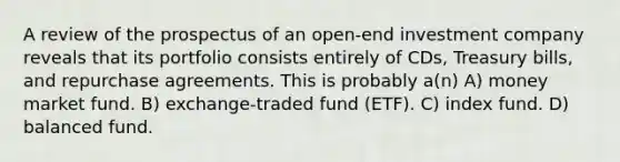 A review of the prospectus of an open-end investment company reveals that its portfolio consists entirely of CDs, Treasury bills, and repurchase agreements. This is probably a(n) A) money market fund. B) exchange-traded fund (ETF). C) index fund. D) balanced fund.