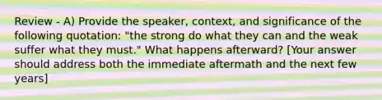 Review - A) Provide the speaker, context, and significance of the following quotation: "the strong do what they can and the weak suffer what they must." What happens afterward? [Your answer should address both the immediate aftermath and the next few years]