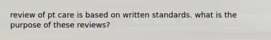 review of pt care is based on written standards. what is the purpose of these reviews?