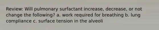 Review: Will pulmonary surfactant increase, decrease, or not change the following? a. work required for breathing b. lung compliance c. surface tension in the alveoli