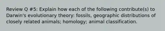 Review Q #5: Explain how each of the following contribute(s) to Darwin's evolutionary theory: fossils, geographic distributions of closely related animals; homology; animal classification.