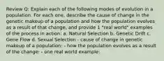 Review Q: Explain each of the following modes of evolution in a population. For each one, describe the cause of change in the genetic makeup of a population and how the population evolves as a result of that change, and provide 1 "real world" examples of the process in action: a. Natural Selection b. Genetic Drift c. Gene Flow d. Sexual Selection - cause of change in genetic makeup of a population: - how the population evolves as a result of the change: - one real world example: