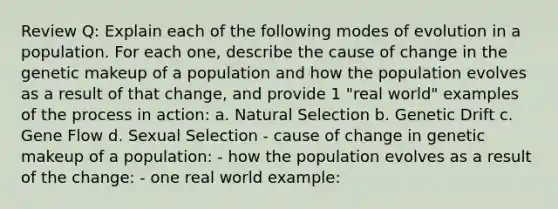 Review Q: Explain each of the following modes of evolution in a population. For each one, describe the cause of change in the genetic makeup of a population and how the population evolves as a result of that change, and provide 1 "real world" examples of the process in action: a. Natural Selection b. Genetic Drift c. Gene Flow d. Sexual Selection - cause of change in genetic makeup of a population: - how the population evolves as a result of the change: - one real world example: