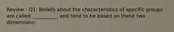Review : Q1: Beliefs about the characteristics of specific groups are called __________, and tend to be based on these two dimensions: