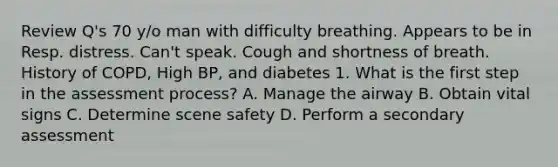 Review Q's 70 y/o man with difficulty breathing. Appears to be in Resp. distress. Can't speak. Cough and shortness of breath. History of COPD, High BP, and diabetes 1. What is the first step in the assessment process? A. Manage the airway B. Obtain vital signs C. Determine scene safety D. Perform a secondary assessment