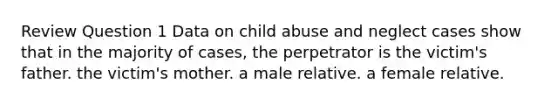 Review Question 1 Data on child abuse and neglect cases show that in the majority of cases, the perpetrator is the victim's father. the victim's mother. a male relative. a female relative.