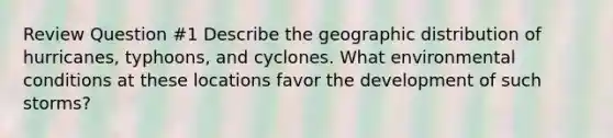 Review Question #1 Describe the geographic distribution of hurricanes, typhoons, and cyclones. What environmental conditions at these locations favor the development of such storms?