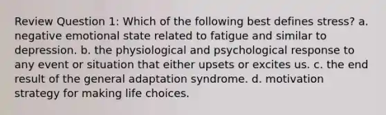 Review Question 1: Which of the following best defines stress? a. negative emotional state related to fatigue and similar to depression. b. the physiological and psychological response to any event or situation that either upsets or excites us. c. the end result of the general adaptation syndrome. d. motivation strategy for making life choices.