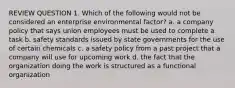 REVIEW QUESTION 1. Which of the following would not be considered an enterprise environmental factor? a. a company policy that says union employees must be used to complete a task b. safety standards issued by state governments for the use of certain chemicals c. a safety policy from a past project that a company will use for upcoming work d. the fact that the organization doing the work is structured as a functional organization