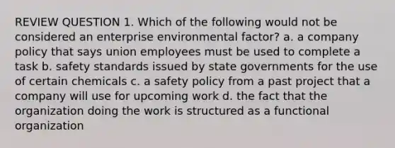 REVIEW QUESTION 1. Which of the following would not be considered an enterprise environmental factor? a. a company policy that says union employees must be used to complete a task b. safety standards issued by state governments for the use of certain chemicals c. a safety policy from a past project that a company will use for upcoming work d. the fact that the organization doing the work is structured as a functional organization