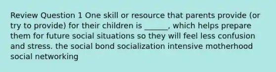 Review Question 1 One skill or resource that parents provide (or try to provide) for their children is ______, which helps prepare them for future social situations so they will feel less confusion and stress. the social bond socialization intensive motherhood social networking