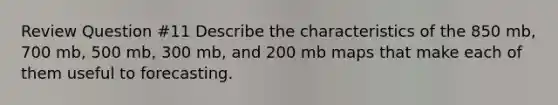 Review Question #11 Describe the characteristics of the 850 mb, 700 mb, 500 mb, 300 mb, and 200 mb maps that make each of them useful to forecasting.