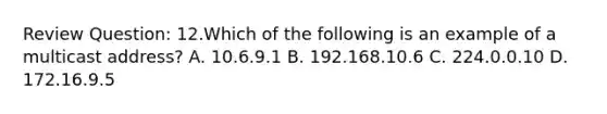 Review Question: 12.Which of the following is an example of a multicast address? A. 10.6.9.1 B. 192.168.10.6 C. 224.0.0.10 D. 172.16.9.5