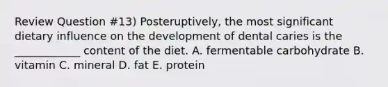 Review Question #13) Posteruptively, the most significant dietary influence on the development of dental caries is the ____________ content of the diet. A. fermentable carbohydrate B. vitamin C. mineral D. fat E. protein