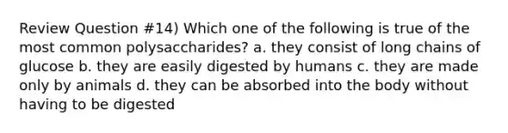 Review Question #14) Which one of the following is true of the most common polysaccharides? a. they consist of long chains of glucose b. they are easily digested by humans c. they are made only by animals d. they can be absorbed into the body without having to be digested