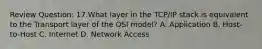 Review Question: 17.What layer in the TCP/IP stack is equivalent to the Transport layer of the OSI model? A. Application B. Host-to-Host C. Internet D. Network Access