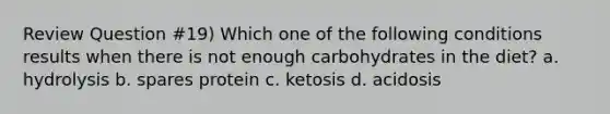 Review Question #19) Which one of the following conditions results when there is not enough carbohydrates in the diet? a. hydrolysis b. spares protein c. ketosis d. acidosis