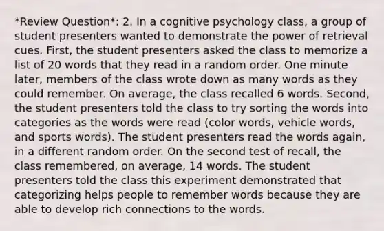 *Review Question*: 2. In a cognitive psychology class, a group of student presenters wanted to demonstrate the power of retrieval cues. First, the student presenters asked the class to memorize a list of 20 words that they read in a random order. One minute later, members of the class wrote down as many words as they could remember. On average, the class recalled 6 words. Second, the student presenters told the class to try sorting the words into categories as the words were read (color words, vehicle words, and sports words). The student presenters read the words again, in a different random order. On the second test of recall, the class remembered, on average, 14 words. The student presenters told the class this experiment demonstrated that categorizing helps people to remember words because they are able to develop rich connections to the words.