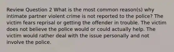 Review Question 2 What is the most common reason(s) why intimate partner violent crime is not reported to the police? The victim fears reprisal or getting the offender in trouble. The victim does not believe the police would or could actually help. The victim would rather deal with the issue personally and not involve the police.