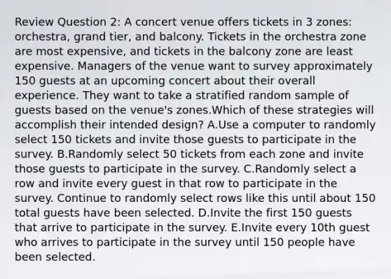 Review Question 2: A concert venue offers tickets in 3 zones: orchestra, grand tier, and balcony. Tickets in the orchestra zone are most expensive, and tickets in the balcony zone are least expensive. Managers of the venue want to survey approximately 150 guests at an upcoming concert about their overall experience. They want to take a stratified random sample of guests based on the venue's zones.Which of these strategies will accomplish their intended design? A.Use a computer to randomly select 150 tickets and invite those guests to participate in the survey. B.Randomly select 50 tickets from each zone and invite those guests to participate in the survey. C.Randomly select a row and invite every guest in that row to participate in the survey. Continue to randomly select rows like this until about 150 total guests have been selected. D.Invite the first 150 guests that arrive to participate in the survey. E.Invite every 10th guest who arrives to participate in the survey until 150 people have been selected.