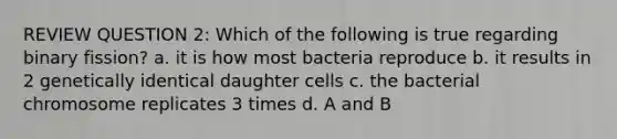 REVIEW QUESTION 2: Which of the following is true regarding binary fission? a. it is how most bacteria reproduce b. it results in 2 genetically identical daughter cells c. the bacterial chromosome replicates 3 times d. A and B