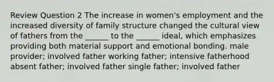 Review Question 2 The increase in women's employment and the increased diversity of family structure changed the cultural view of fathers from the ______ to the ______ ideal, which emphasizes providing both material support and emotional bonding. male provider; involved father working father; intensive fatherhood absent father; involved father single father; involved father