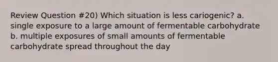 Review Question #20) Which situation is less cariogenic? a. single exposure to a large amount of fermentable carbohydrate b. multiple exposures of small amounts of fermentable carbohydrate spread throughout the day