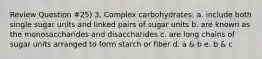 Review Question #25) 3. Complex carbohydrates: a. include both single sugar units and linked pairs of sugar units b. are known as the monosaccharides and disaccharides c. are long chains of sugar units arranged to form starch or fiber d. a & b e. b & c