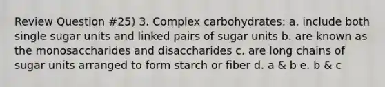 Review Question #25) 3. Complex carbohydrates: a. include both single sugar units and linked pairs of sugar units b. are known as the monosaccharides and disaccharides c. are long chains of sugar units arranged to form starch or fiber d. a & b e. b & c