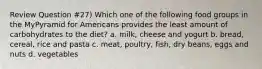 Review Question #27) Which one of the following food groups in the MyPyramid for Americans provides the least amount of carbohydrates to the diet? a. milk, cheese and yogurt b. bread, cereal, rice and pasta c. meat, poultry, fish, dry beans, eggs and nuts d. vegetables