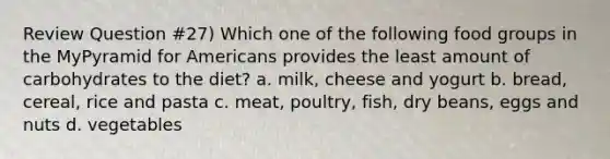 Review Question #27) Which one of the following food groups in the MyPyramid for Americans provides the least amount of carbohydrates to the diet? a. milk, cheese and yogurt b. bread, cereal, rice and pasta c. meat, poultry, fish, dry beans, eggs and nuts d. vegetables