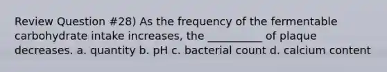 Review Question #28) As the frequency of the fermentable carbohydrate intake increases, the __________ of plaque decreases. a. quantity b. pH c. bacterial count d. calcium content