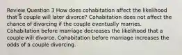 Review Question 3 How does cohabitation affect the likelihood that a couple will later divorce? Cohabitation does not affect the chance of divorcing if the couple eventually marries. Cohabitation before marriage decreases the likelihood that a couple will divorce. Cohabitation before marriage increases the odds of a couple divorcing.