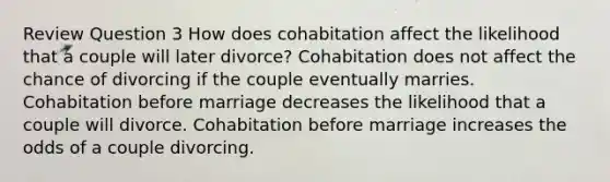 Review Question 3 How does cohabitation affect the likelihood that a couple will later divorce? Cohabitation does not affect the chance of divorcing if the couple eventually marries. Cohabitation before marriage decreases the likelihood that a couple will divorce. Cohabitation before marriage increases the odds of a couple divorcing.