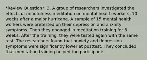 *Review Question*: 3. A group of researchers investigated the effects of mindfulness meditation on mental health workers, 10 weeks after a major hurricane. A sample of 15 mental health workers were pretested on their depression and anxiety symptoms. Then they engaged in meditation training for 8 weeks. After the training, they were tested again with the same test. The researchers found that anxiety and depression symptoms were significantly lower at posttest. They concluded that meditation training helped the participants.