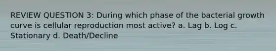 REVIEW QUESTION 3: During which phase of the bacterial growth curve is cellular reproduction most active? a. Lag b. Log c. Stationary d. Death/Decline