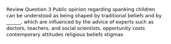 Review Question 3 Public opinion regarding spanking children can be understood as being shaped by traditional beliefs and by ______, which are influenced by the advice of experts such as doctors, teachers, and social scientists. opportunity costs contemporary attitudes religious beliefs stigmas