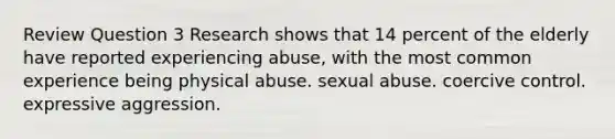 Review Question 3 Research shows that 14 percent of the elderly have reported experiencing abuse, with the most common experience being physical abuse. sexual abuse. coercive control. expressive aggression.